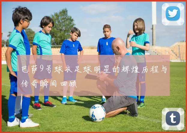 巴萨9号球衣足球明星的辉煌历程与传奇瞬间回顾