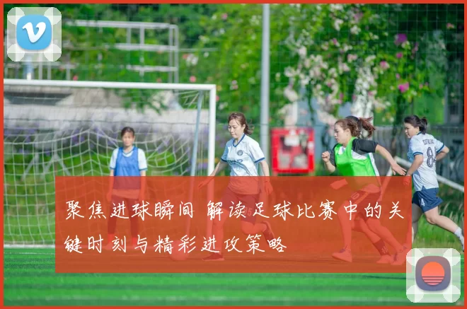 聚焦进球瞬间 解读足球比赛中的关键时刻与精彩进攻策略