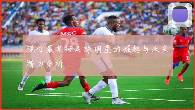 现任最年轻足球明星的崛起与未来潜力分析