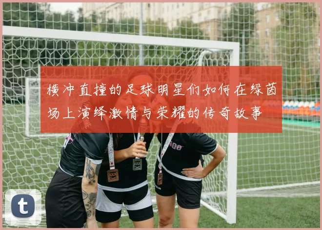 横冲直撞的足球明星们如何在绿茵场上演绎激情与荣耀的传奇故事