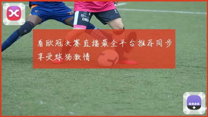 看欧冠决赛直播最全平台推荐同步享受球场激情