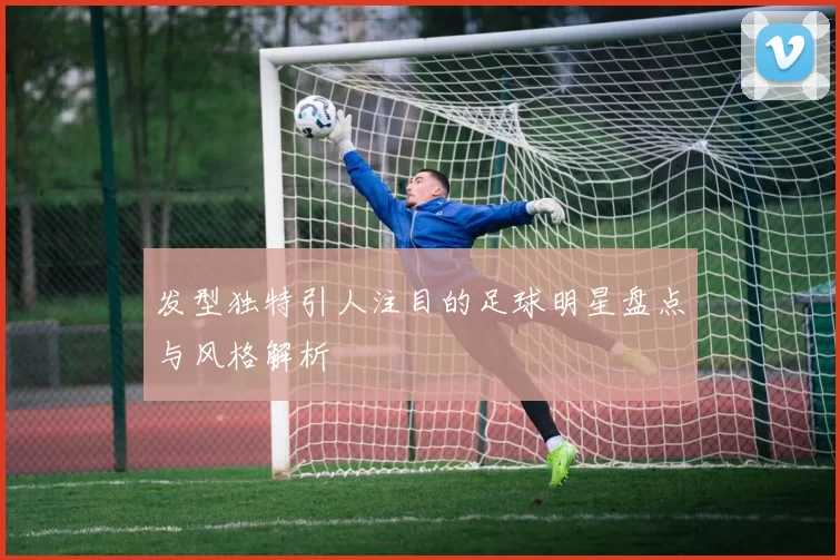 发型独特引人注目的足球明星盘点与风格解析