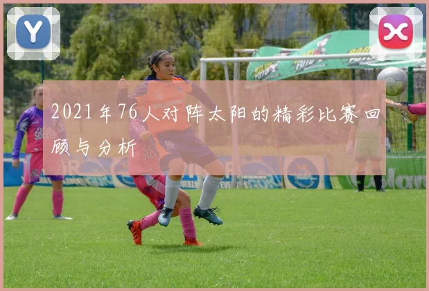 2021年76人对阵太阳的精彩比赛回顾与分析