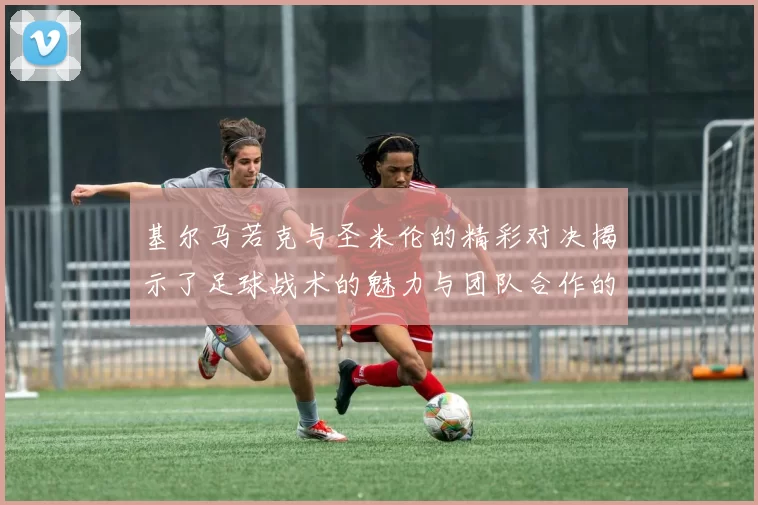 基尔马若克与圣米伦的精彩对决揭示了足球战术的魅力与团队合作的重要性