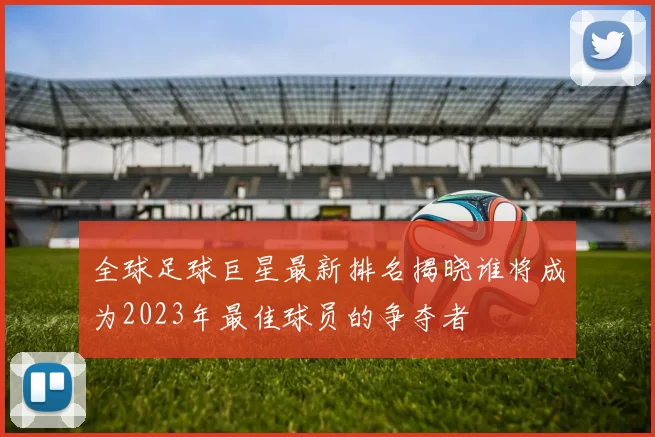 全球足球巨星最新排名揭晓谁将成为2023年最佳球员的争夺者