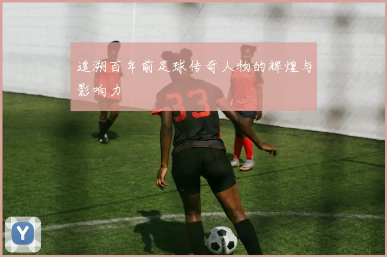 追溯百年前足球传奇人物的辉煌与影响力