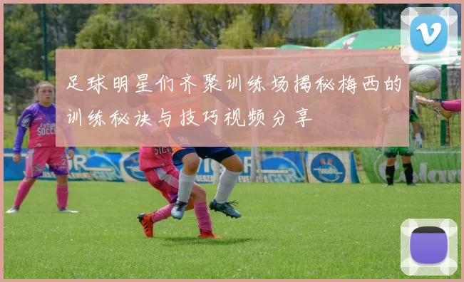 足球明星们齐聚训练场揭秘梅西的训练秘诀与技巧视频分享