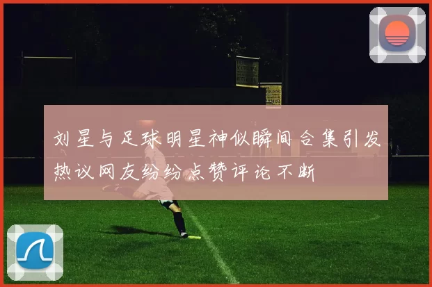 刘星与足球明星神似瞬间合集引发热议网友纷纷点赞评论不断