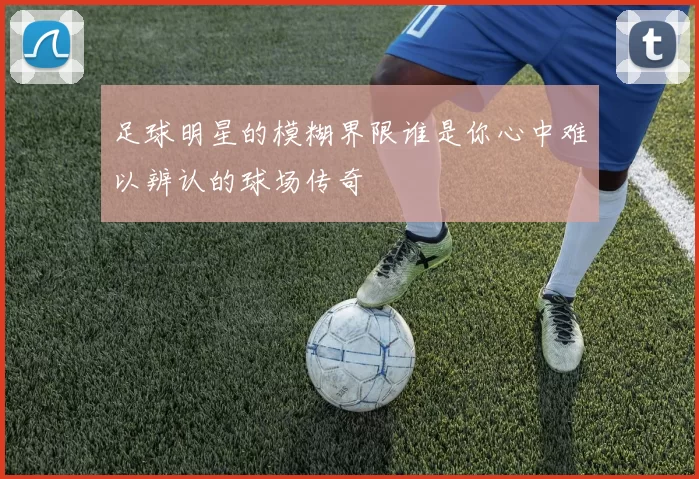 足球明星的模糊界限谁是你心中难以辨认的球场传奇