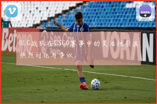 BLG战队在CSGO赛事中的灵活性引发热烈讨论与争议