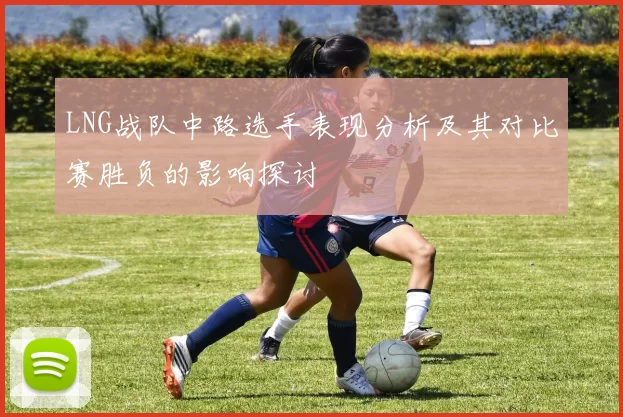LNG战队中路选手表现分析及其对比赛胜负的影响探讨
