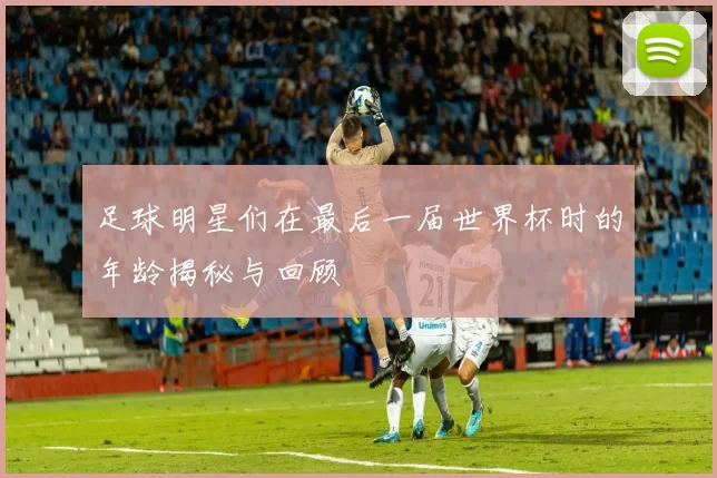 足球明星们在最后一届世界杯时的年龄揭秘与回顾