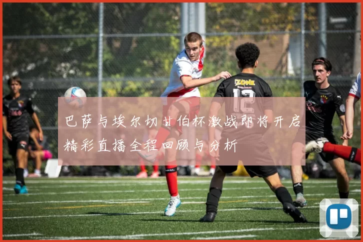 巴萨与埃尔切甘伯杯激战即将开启精彩直播全程回顾与分析