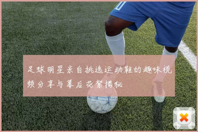 足球明星亲自挑选运动鞋的趣味视频分享与幕后花絮揭秘
