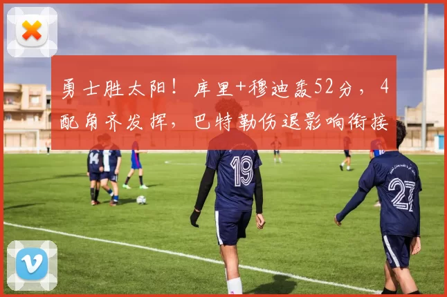 勇士胜太阳！库里+穆迪轰52分，4配角齐发挥，巴特勒伤退影响衔接