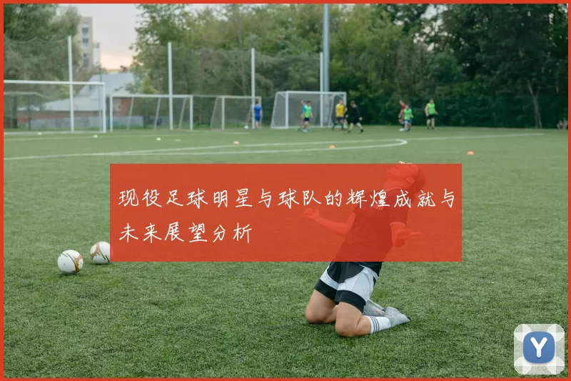 现役足球明星与球队的辉煌成就与未来展望分析