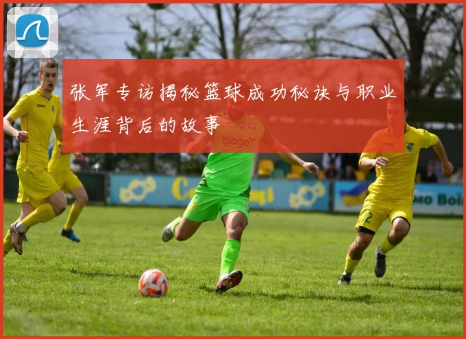 张军专访揭秘篮球成功秘诀与职业生涯背后的故事