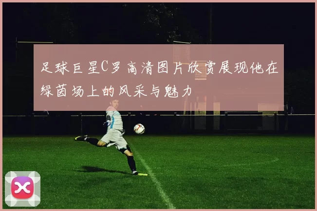 足球巨星C罗高清图片欣赏展现他在绿茵场上的风采与魅力