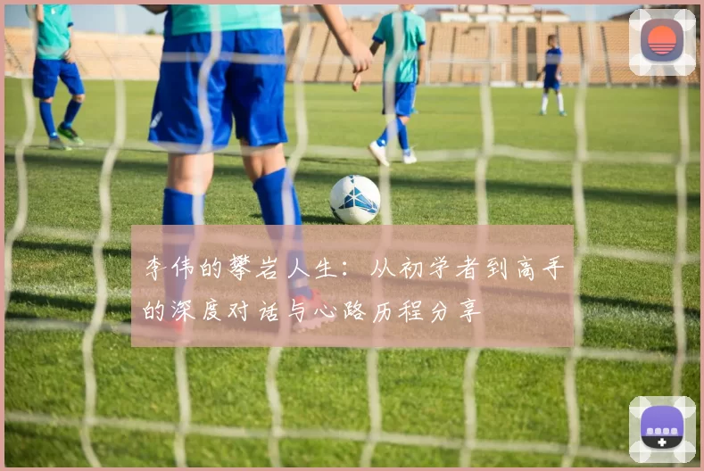 李伟的攀岩人生：从初学者到高手的深度对话与心路历程分享