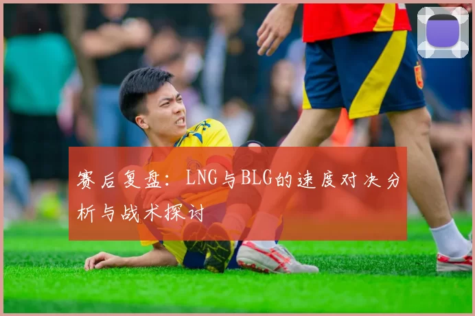 赛后复盘：LNG与BLG的速度对决分析与战术探讨
