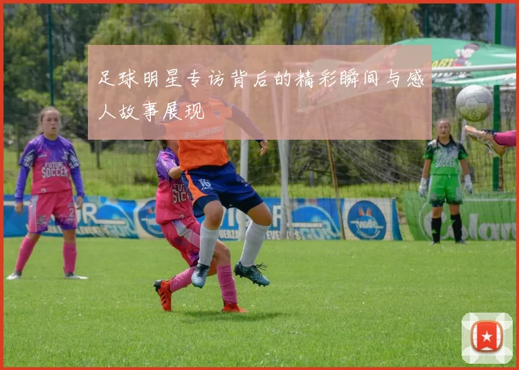 足球明星专访背后的精彩瞬间与感人故事展现