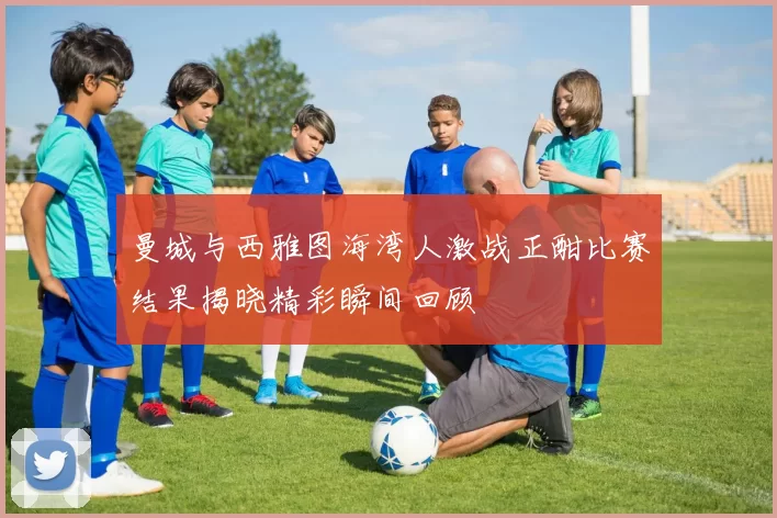 曼城与西雅图海湾人激战正酣比赛结果揭晓精彩瞬间回顾