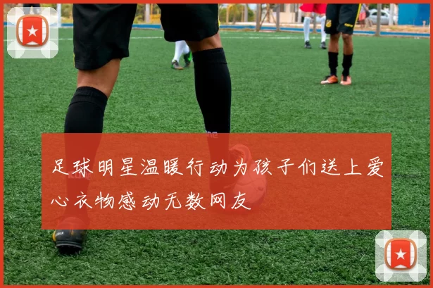 足球明星温暖行动为孩子们送上爱心衣物感动无数网友