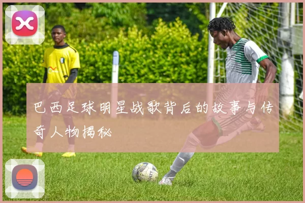 巴西足球明星战歌背后的故事与传奇人物揭秘