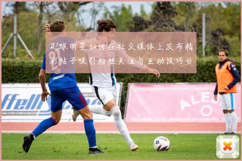 足球明星如何在社交媒体上发布精彩帖子吸引粉丝关注与互动技巧分享