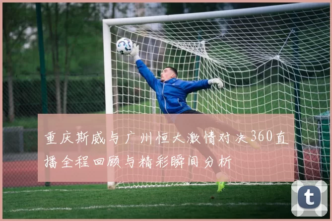 重庆斯威与广州恒大激情对决360直播全程回顾与精彩瞬间分析