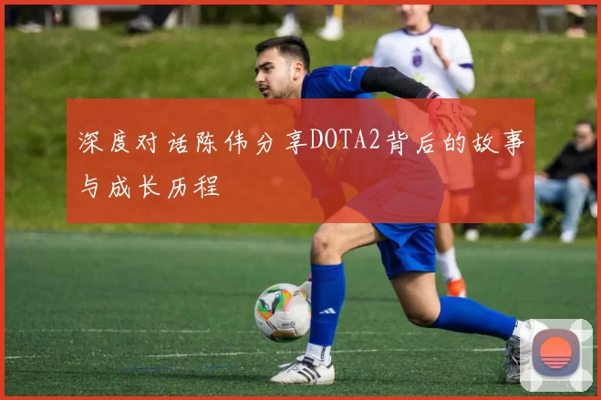 深度对话陈伟分享DOTA2背后的故事与成长历程