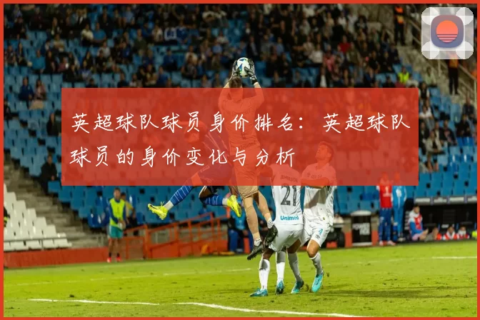 英超球队球员身价排名：英超球队球员的身价变化与分析