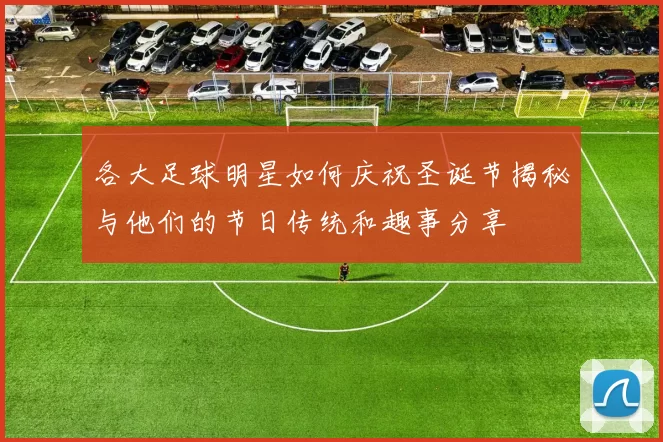 各大足球明星如何庆祝圣诞节揭秘与他们的节日传统和趣事分享