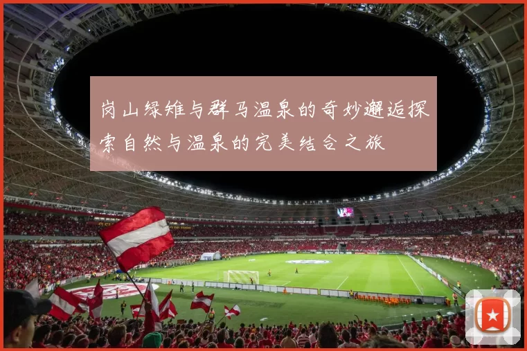 岗山绿雉与群马温泉的奇妙邂逅探索自然与温泉的完美结合之旅