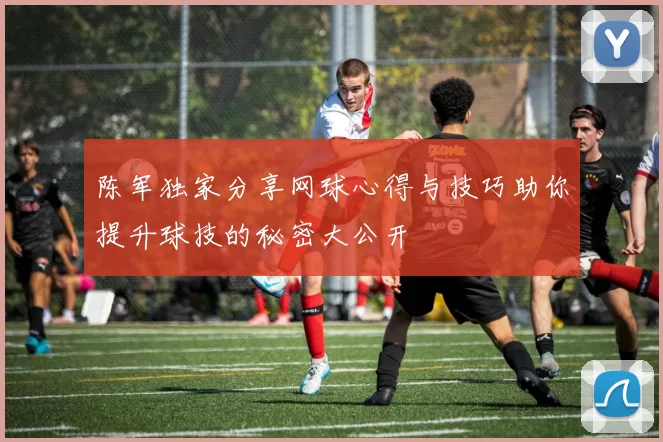 陈军独家分享网球心得与技巧助你提升球技的秘密大公开