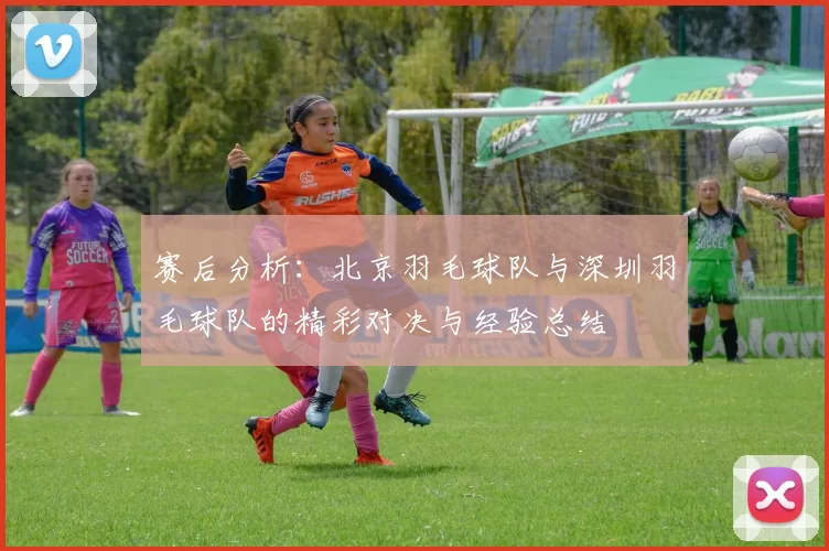 赛后分析：北京羽毛球队与深圳羽毛球队的精彩对决与经验总结