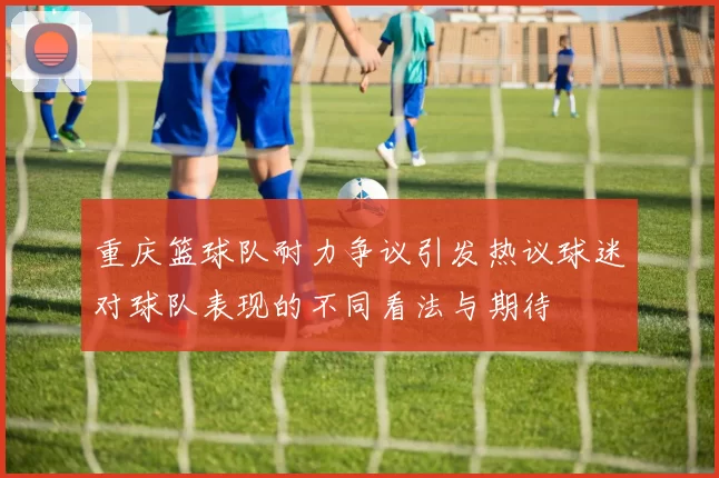 重庆篮球队耐力争议引发热议球迷对球队表现的不同看法与期待