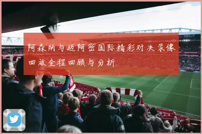 阿森纳与迈阿密国际精彩对决录像回放全程回顾与分析