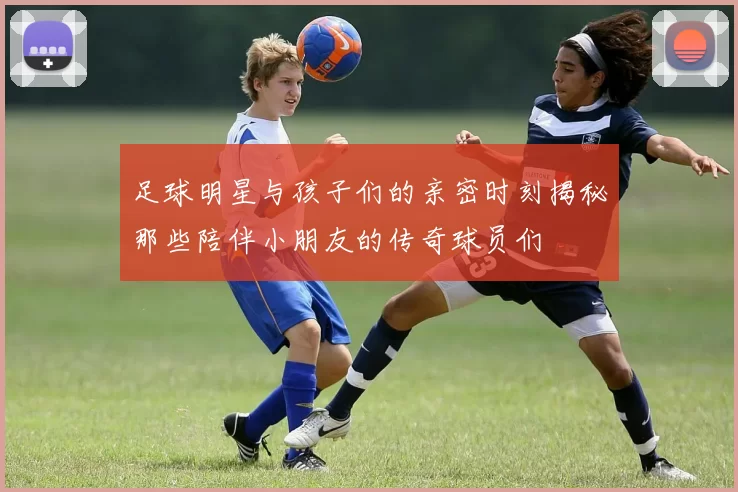 足球明星与孩子们的亲密时刻揭秘那些陪伴小朋友的传奇球员们