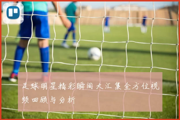 足球明星精彩瞬间大汇集全方位视频回顾与分析