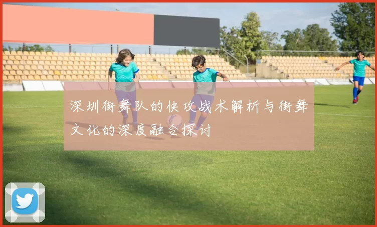 深圳街舞队的快攻战术解析与街舞文化的深度融合探讨