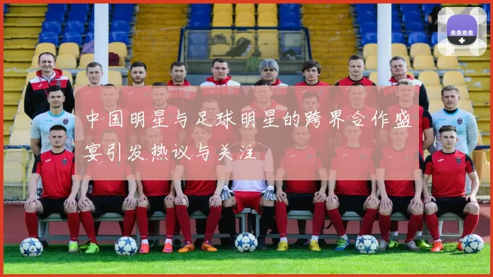 中国明星与足球明星的跨界合作盛宴引发热议与关注