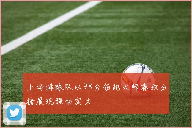 上海排球队以98分领跑大师赛积分榜展现强劲实力