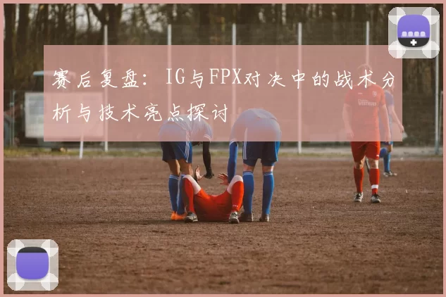 赛后复盘：IG与FPX对决中的战术分析与技术亮点探讨