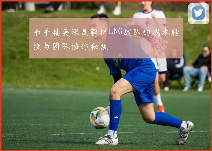 和平精英深度解析LNG战队的战术转换与团队协作秘诀