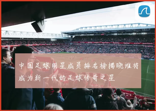 中国足球明星成员排名榜揭晓谁将成为新一代的足球传奇之星