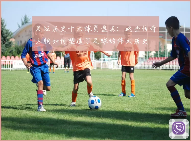 足坛历史十大球员盘点：这些传奇人物如何塑造了足球的伟大历史