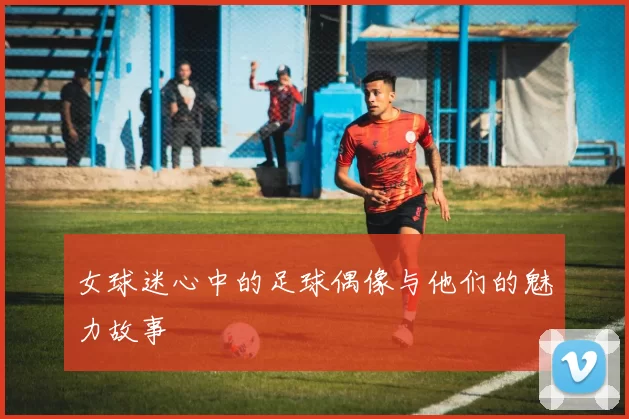 女球迷心中的足球偶像与他们的魅力故事