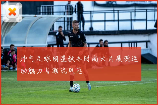 帅气足球明星秋冬时尚大片展现运动魅力与潮流风范