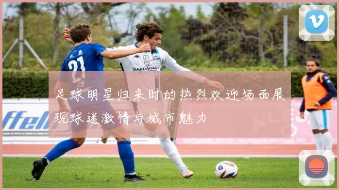足球明星归来时的热烈欢迎场面展现球迷激情与城市魅力